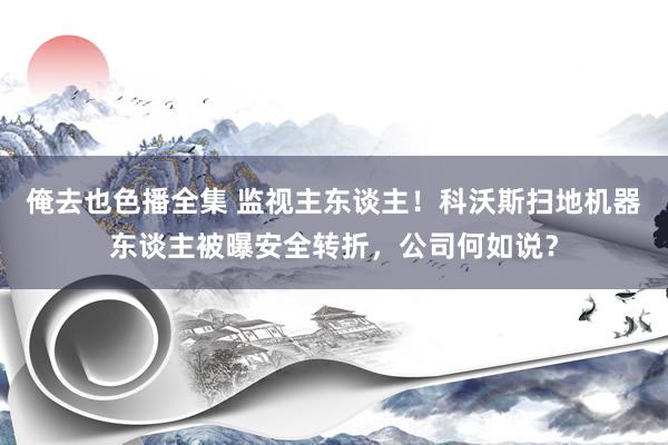 俺去也色播全集 监视主东谈主！科沃斯扫地机器东谈主被曝安全转折，公司何如说？