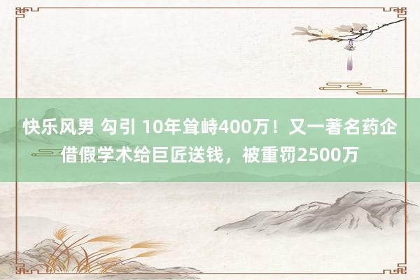 快乐风男 勾引 10年耸峙400万！又一著名药企借假学术给巨匠送钱，被重罚2500万