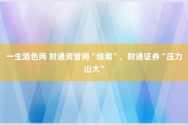 一生酒色网 财通资管闹“绯闻”，财通证券“压力山大”