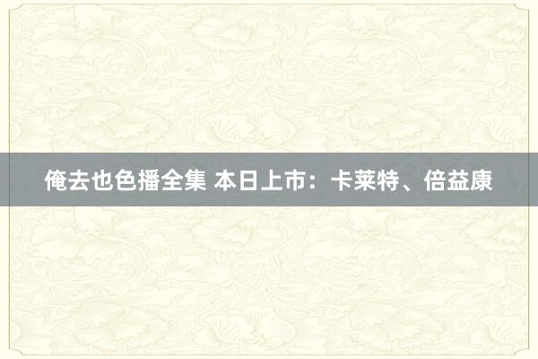 俺去也色播全集 本日上市：卡莱特、倍益康