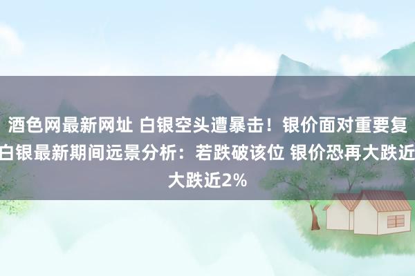 酒色网最新网址 白银空头遭暴击！银价面对重要复旧 白银最新期间远景分析：若跌破该位 银价恐再大跌近2%