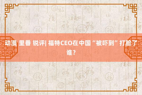 动漫 里番 锐评| 福特CEO在中国“被吓到”打脸了谁？