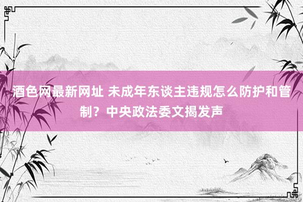 酒色网最新网址 未成年东谈主违规怎么防护和管制？中央政法委文揭发声