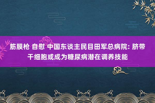 筋膜枪 自慰 中国东谈主民目田军总病院: 脐带干细胞或成为糖尿病潜在调养技能