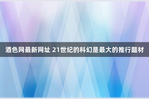 酒色网最新网址 21世纪的科幻是最大的推行题材