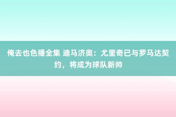 俺去也色播全集 迪马济奥：尤里奇已与罗马达契约，将成为球队新帅