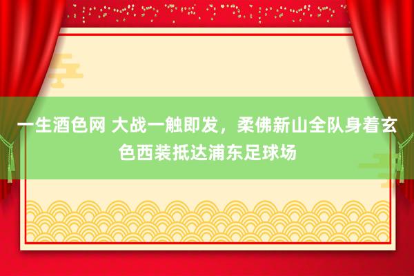 一生酒色网 大战一触即发，柔佛新山全队身着玄色西装抵达浦东足球场