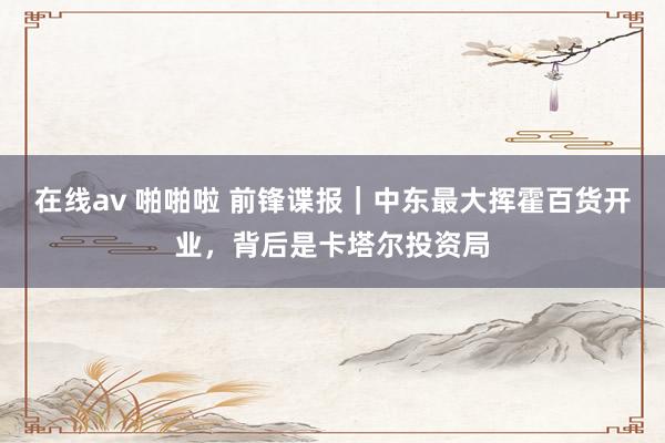 在线av 啪啪啦 前锋谍报｜中东最大挥霍百货开业，背后是卡塔尔投资局