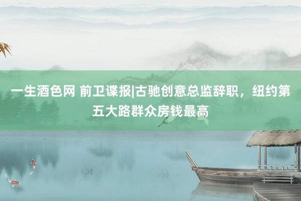 一生酒色网 前卫谍报|古驰创意总监辞职，纽约第五大路群众房钱最高