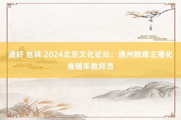 迷奸 丝袜 2024北京文化论坛：通州融媒主播化身随车教师员