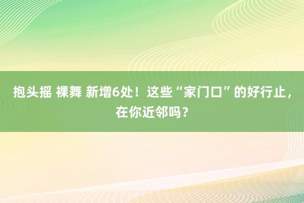 抱头摇 裸舞 新增6处！这些“家门口”的好行止，在你近邻吗？