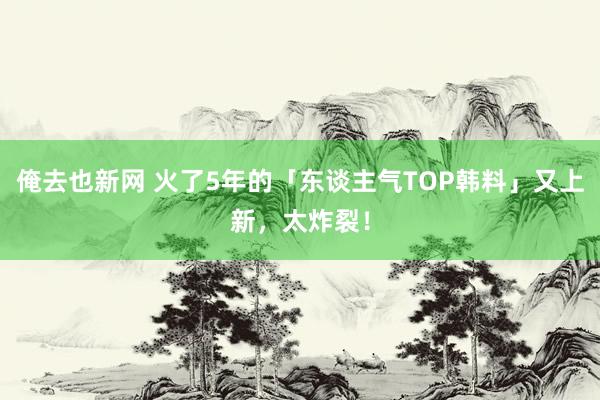 俺去也新网 火了5年的「东谈主气TOP韩料」又上新，太炸裂！