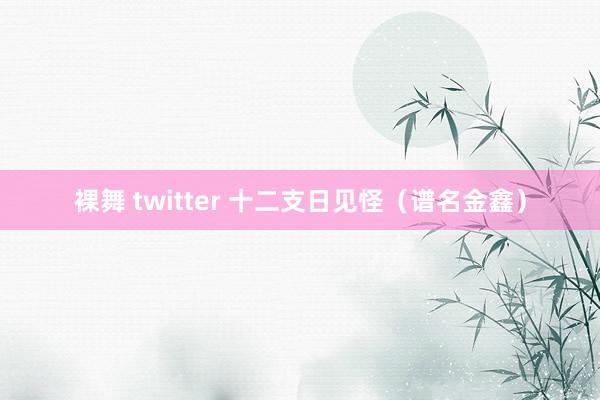 裸舞 twitter 十二支日见怪（谱名金鑫）