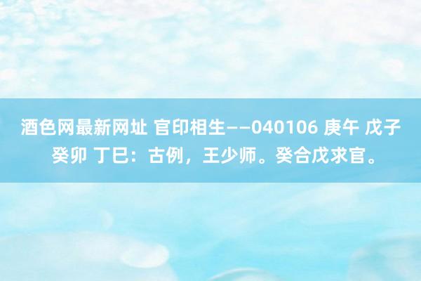 酒色网最新网址 官印相生——040106 庚午 戊子 癸卯 丁巳：古例，王少师。癸合戊求官。