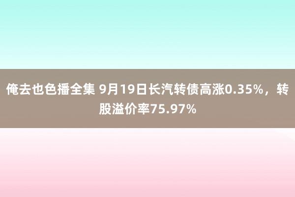 俺去也色播全集 9月19日长汽转债高涨0.35%，转股溢价率75.97%