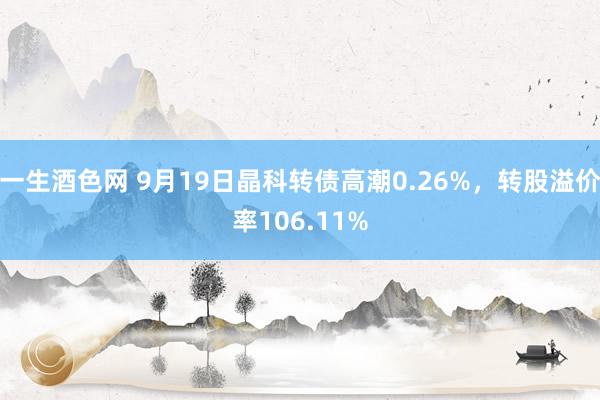 一生酒色网 9月19日晶科转债高潮0.26%，转股溢价率106.11%