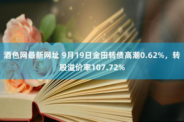 酒色网最新网址 9月19日金田转债高潮0.62%，转股溢价率107.72%