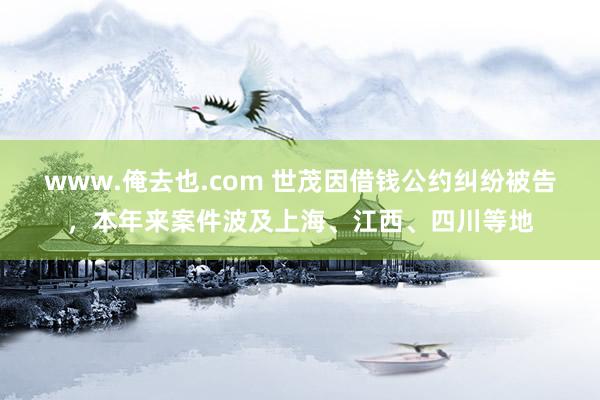 www.俺去也.com 世茂因借钱公约纠纷被告，本年来案件波及上海、江西、四川等地