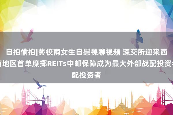 自拍偷拍]藝校兩女生自慰裸聊視頻 深交所迎来西南地区首单糜掷REITs中邮保障成为最大外部战配投资者