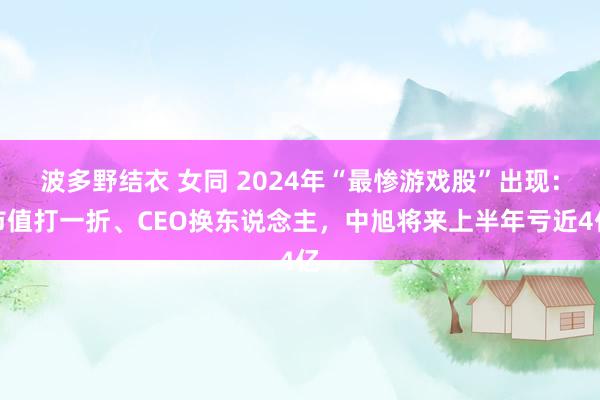 波多野结衣 女同 2024年“最惨游戏股”出现：市值打一折、CEO换东说念主，中旭将来上半年亏近4亿