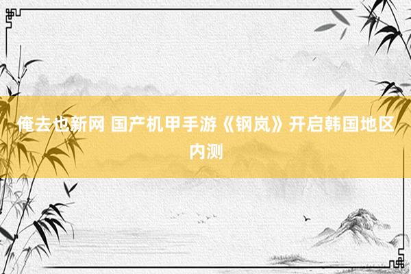 俺去也新网 国产机甲手游《钢岚》开启韩国地区内测