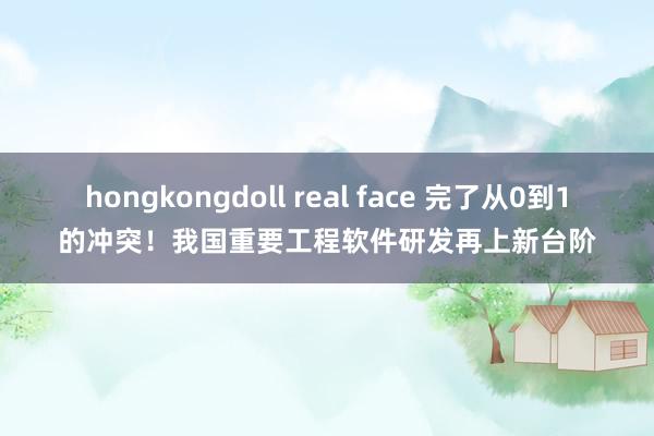 hongkongdoll real face 完了从0到1的冲突！我国重要工程软件研发再上新台阶