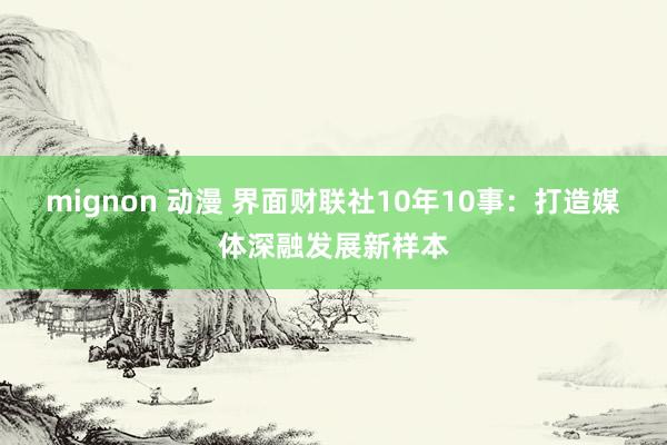 mignon 动漫 界面财联社10年10事：打造媒体深融发展新样本