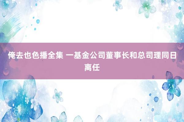 俺去也色播全集 一基金公司董事长和总司理同日离任