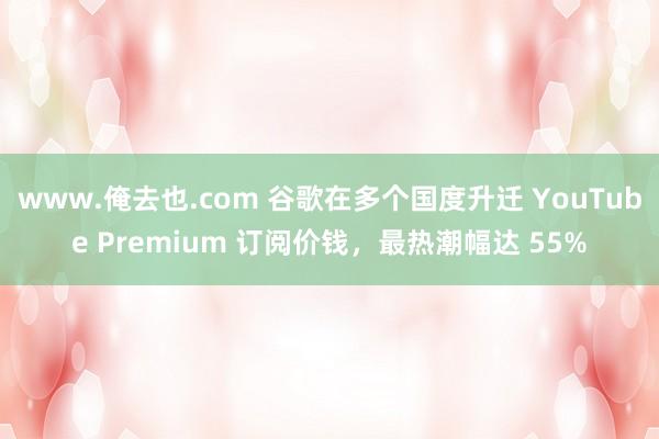 www.俺去也.com 谷歌在多个国度升迁 YouTube Premium 订阅价钱，最热潮幅达 55%