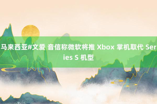 马来西亚#文爱 音信称微软将推 Xbox 掌机取代 Series S 机型