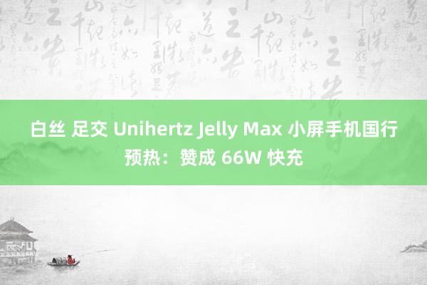 白丝 足交 Unihertz Jelly Max 小屏手机国行预热：赞成 66W 快充