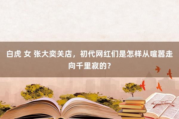 白虎 女 张大奕关店，初代网红们是怎样从喧嚣走向千里寂的？