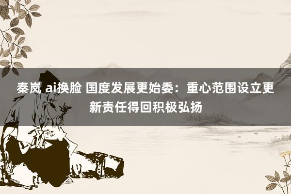 秦岚 ai换脸 国度发展更始委：重心范围设立更新责任得回积极弘扬