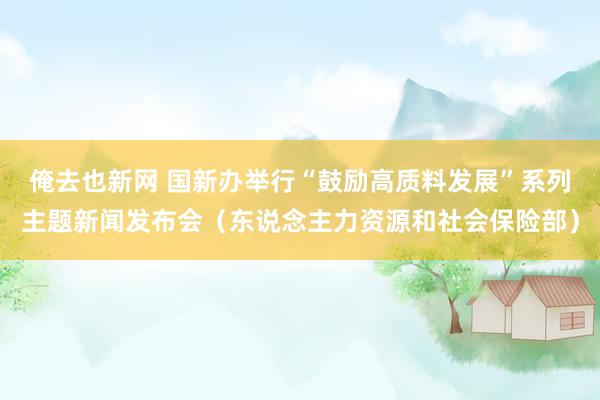 俺去也新网 国新办举行“鼓励高质料发展”系列主题新闻发布会（东说念主力资源和社会保险部）