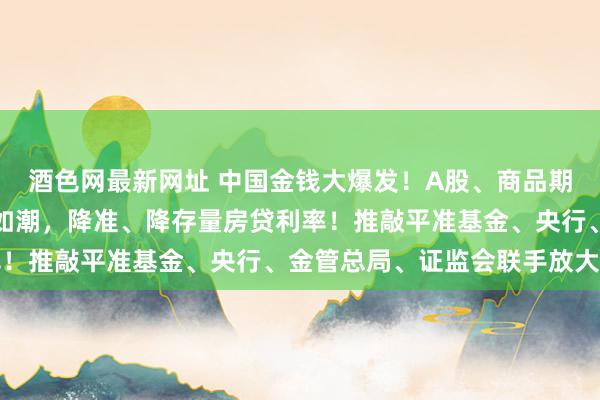 酒色网最新网址 中国金钱大爆发！A股、商品期货、东谈主民币等涨势如潮，降准、降存量房贷利率！推敲平准基金、央行、金管总局、证监会联手放大招