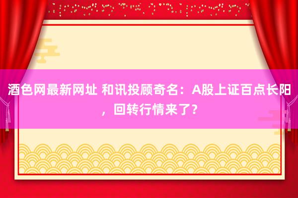 酒色网最新网址 和讯投顾奇名：A股上证百点长阳，回转行情来了？