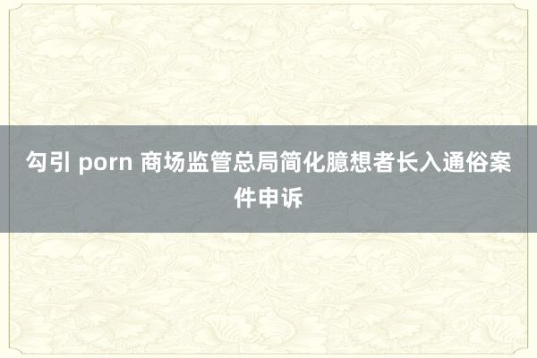 勾引 porn 商场监管总局简化臆想者长入通俗案件申诉