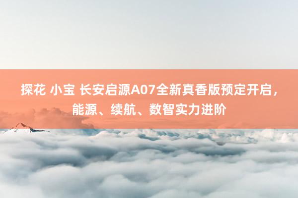 探花 小宝 长安启源A07全新真香版预定开启，能源、续航、数智实力进阶