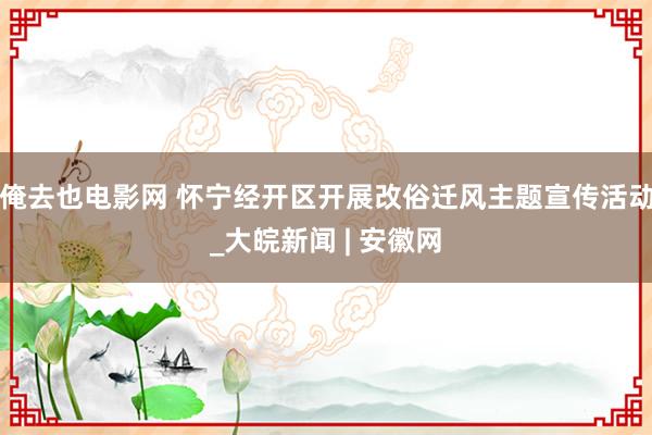 俺去也电影网 怀宁经开区开展改俗迁风主题宣传活动_大皖新闻 | 安徽网