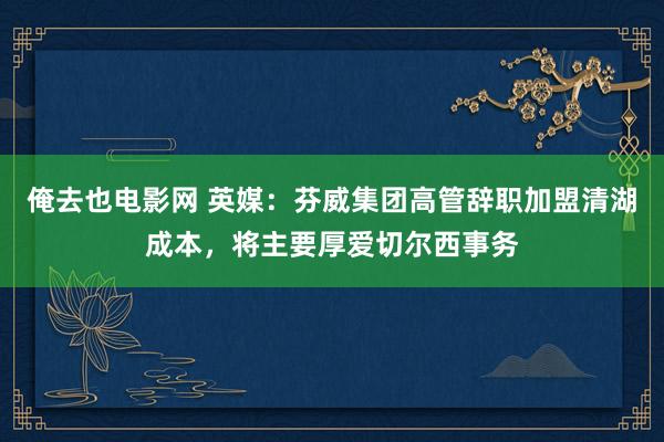 俺去也电影网 英媒：芬威集团高管辞职加盟清湖成本，将主要厚爱切尔西事务