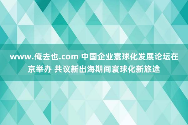 www.俺去也.com 中国企业寰球化发展论坛在京举办 共议新出海期间寰球化新旅途