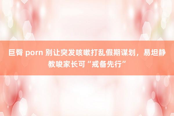 巨臀 porn 别让突发咳嗽打乱假期谋划，易坦静教唆家长可“戒备先行”