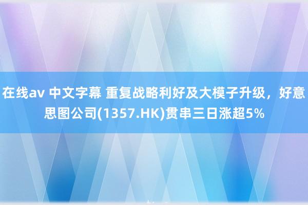 在线av 中文字幕 重复战略利好及大模子升级，好意思图公司(1357.HK)贯串三日涨超5%