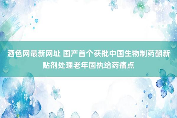 酒色网最新网址 国产首个获批中国生物制药翻新贴剂处理老年固执给药痛点