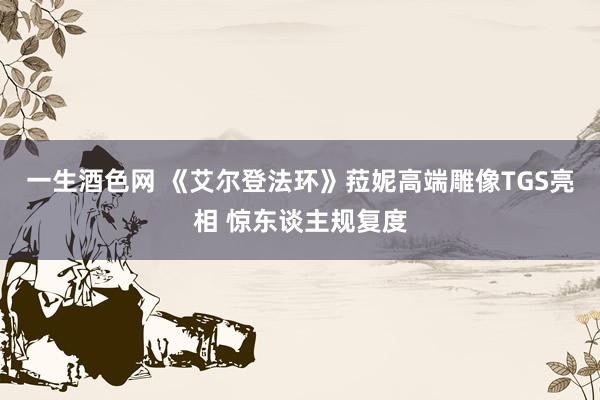 一生酒色网 《艾尔登法环》菈妮高端雕像TGS亮相 惊东谈主规复度