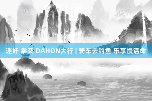 迷奸 拳交 DAHON大行 | 骑车去钓鱼 乐享慢活命