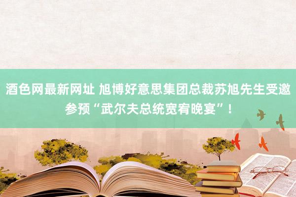 酒色网最新网址 旭博好意思集团总裁苏旭先生受邀参预“武尔夫总统宽宥晚宴”！