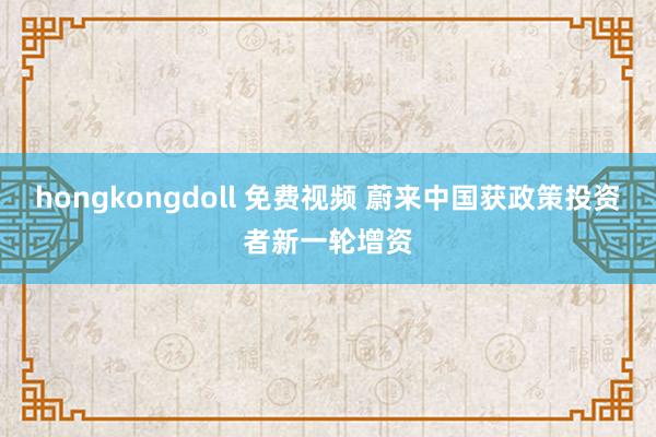 hongkongdoll 免费视频 蔚来中国获政策投资者新一轮增资