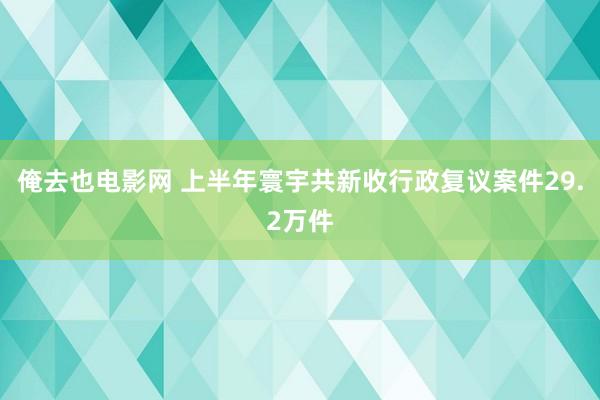 俺去也电影网 上半年寰宇共新收行政复议案件29.2万件