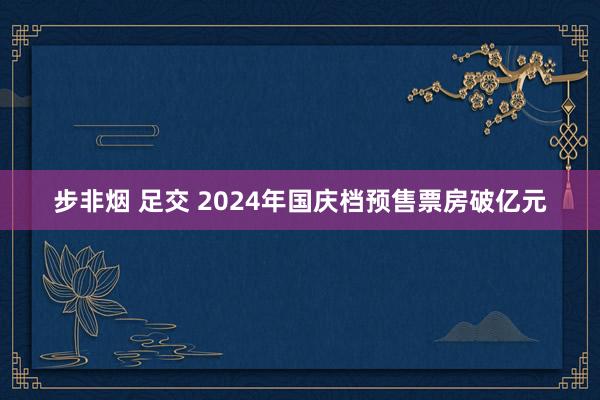 步非烟 足交 2024年国庆档预售票房破亿元